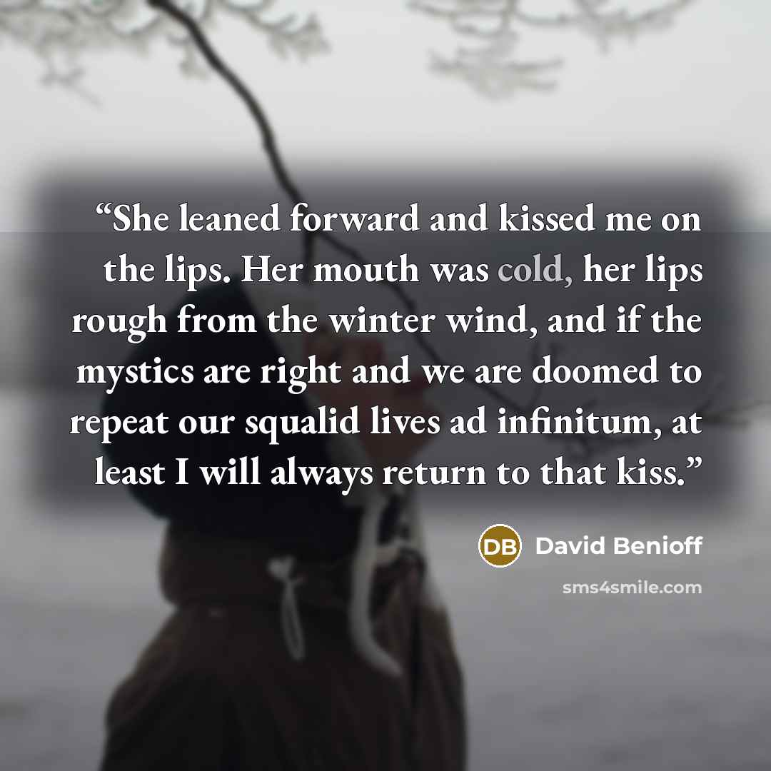 “She leaned forward and kissed me on the lips. Her mouth was cold, her lips rough from the winter wind, and if the mystics are right and we are doomed to repeat our squalid lives ad infinitum, at least I will always return to that kiss.” quote by David Benioff
