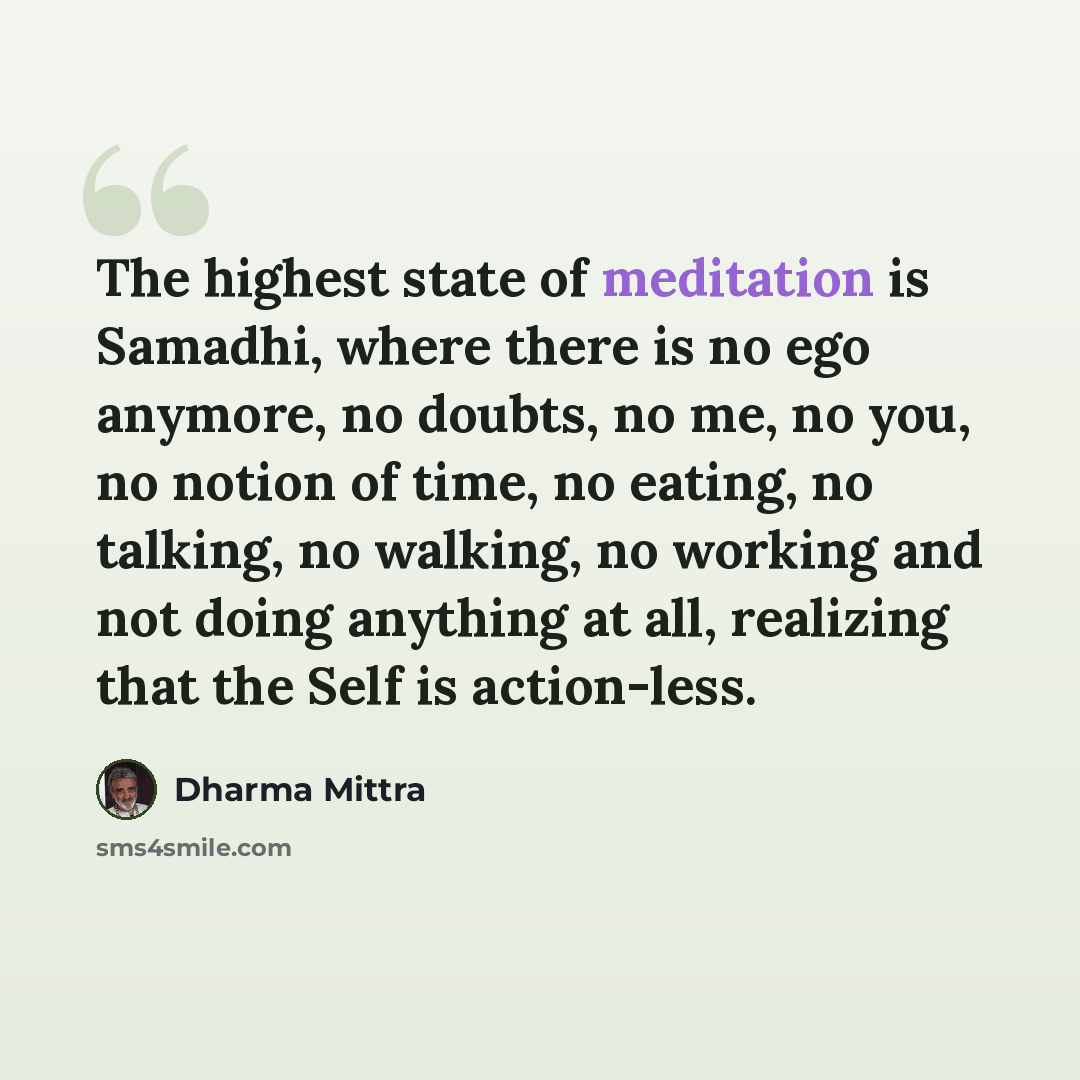 “The highest state of meditation is Samadhi, where there is no ego anymore, no doubts, no me, no you, no notion of time, no eating, no talking, no walking, no working and not doing anything at all, realizing that the Self is action-less.” quote by Dharma Mittra