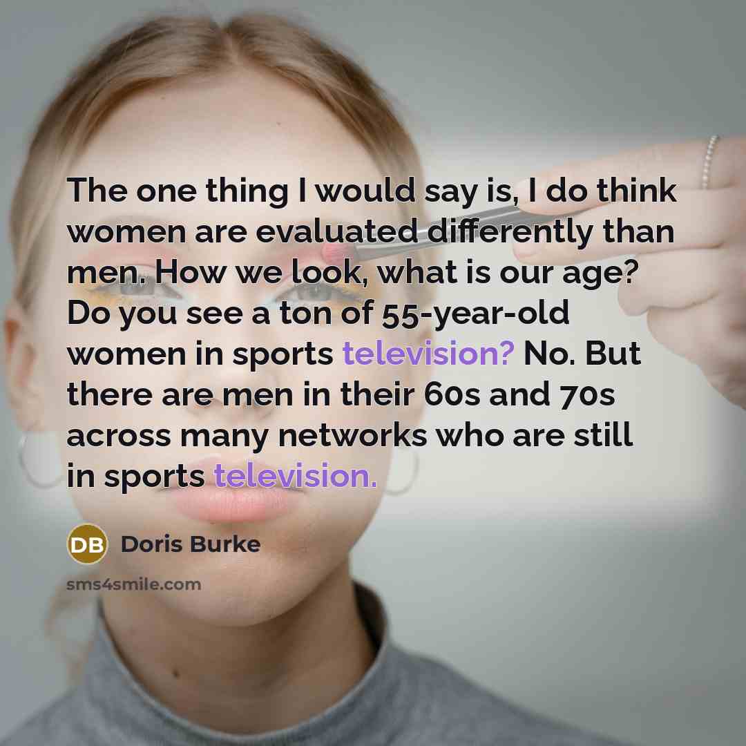 “The one thing I would say is, I do think women are evaluated differently than men. How we look, what is our age? Do you see a ton of 55-year-old women in sports television? No. But there are men in their 60s and 70s across many networks who are still in sports television.” quote by Doris Burke