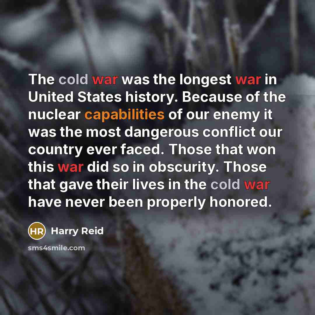 “The cold war was the longest war in United States history. Because of the nuclear capabilities of our enemy it was the most dangerous conflict our country ever faced. Those that won this war did so in obscurity. Those that gave their lives in the cold war have never been properly honored.” quote by Harry Reid