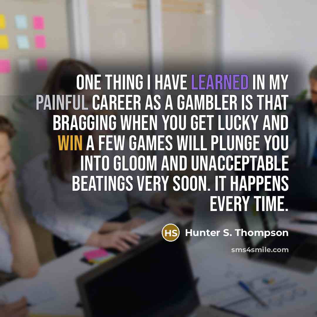 “One thing I have learned in my painful career as a gambler is that bragging when you get lucky and win a few games will plunge you into gloom and unacceptable beatings very soon. It happens every time.” quote by Hunter S. Thompson