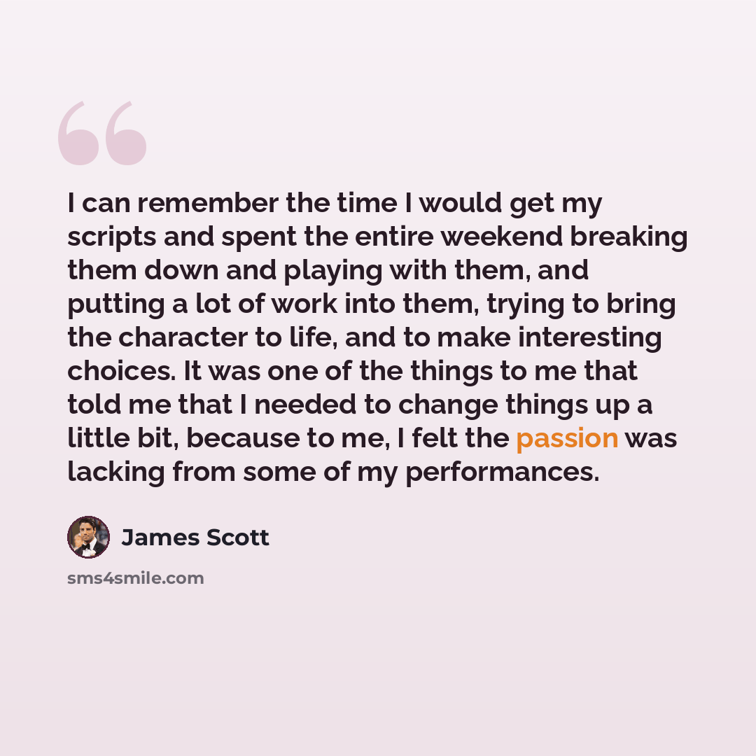 “I can remember the time I would get my scripts and spent the entire weekend breaking them down and playing with them, and putting a lot of work into them, trying to bring the character to life, and to make interesting choices. It was one of the things to me that told me that I needed to change…” quote by James Scott