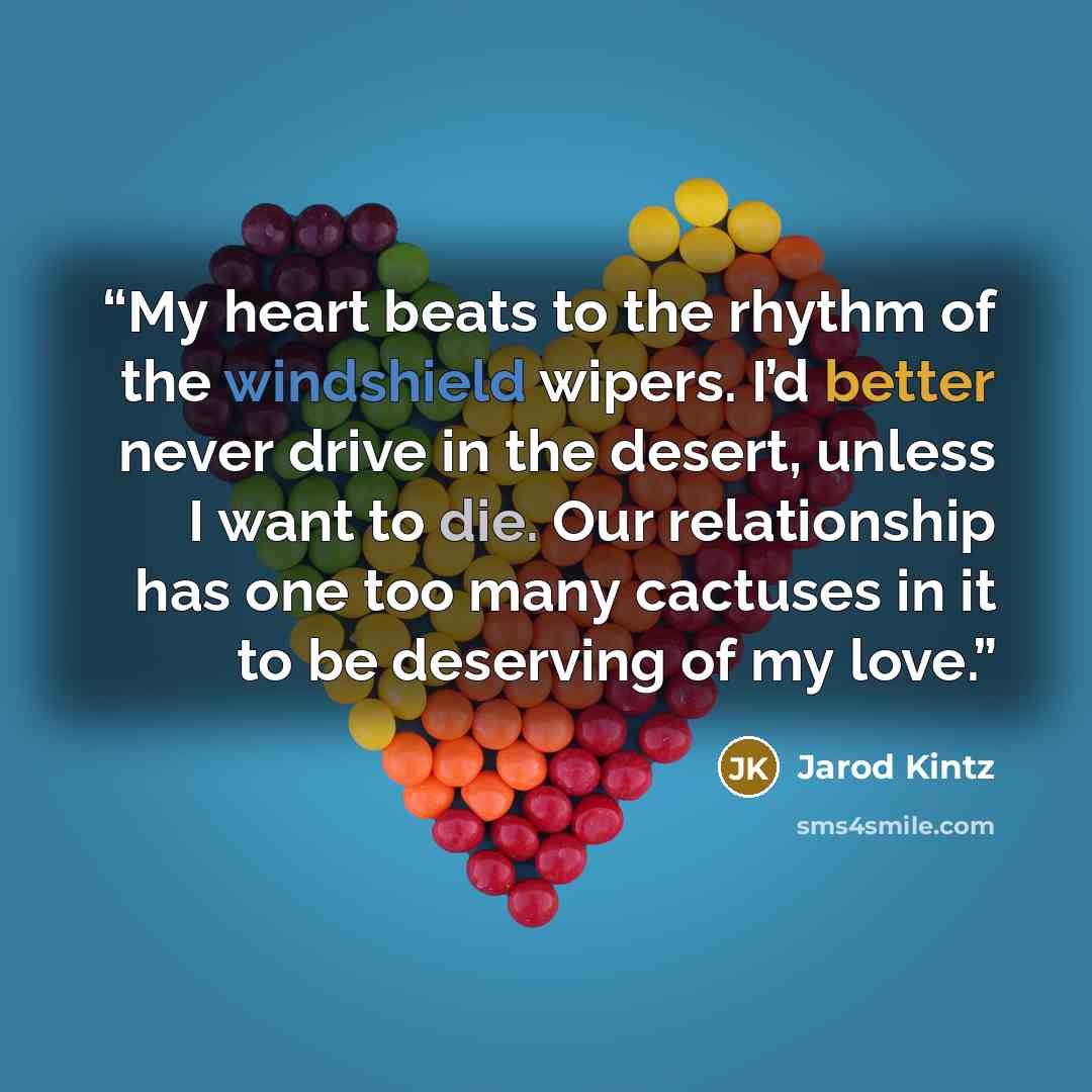 “My heart beats to the rhythm of the windshield wipers. I’d better never drive in the desert, unless I want to die. Our relationship has one too many cactuses in it to be deserving of my love.” quote by Jarod Kintz