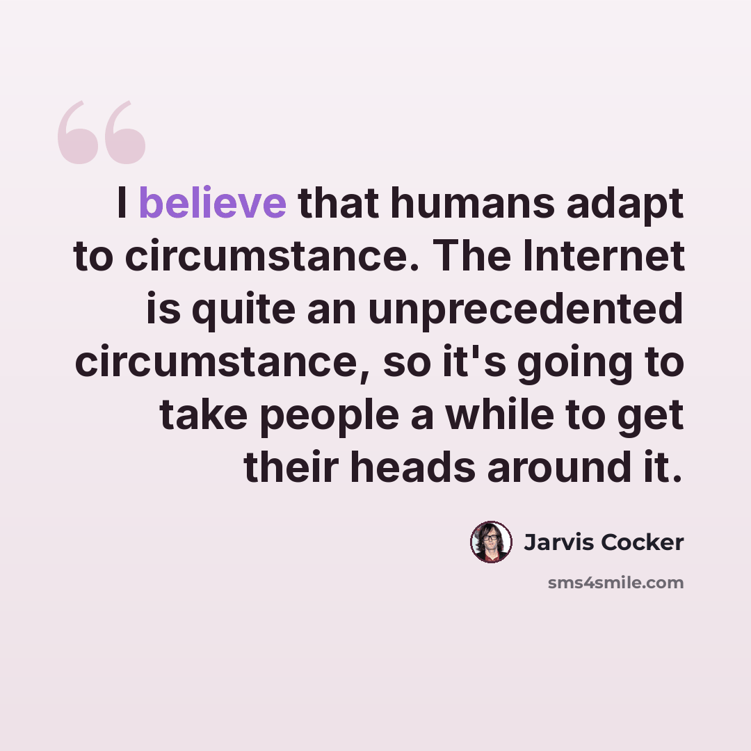 “I believe that humans adapt to circumstance. The Internet is quite an unprecedented circumstance, so it's going to take people a while to get their heads around it.” quote by Jarvis Cocker