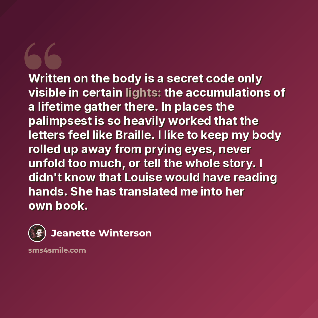 “Written on the body is a secret code only visible in certain lights: the accumulations of a lifetime gather there. In places the palimpsest is so heavily worked that the letters feel like Braille. I like to keep my body rolled up away from prying eyes, never unfold too much, or tell the whole…” quote by Jeanette Winterson