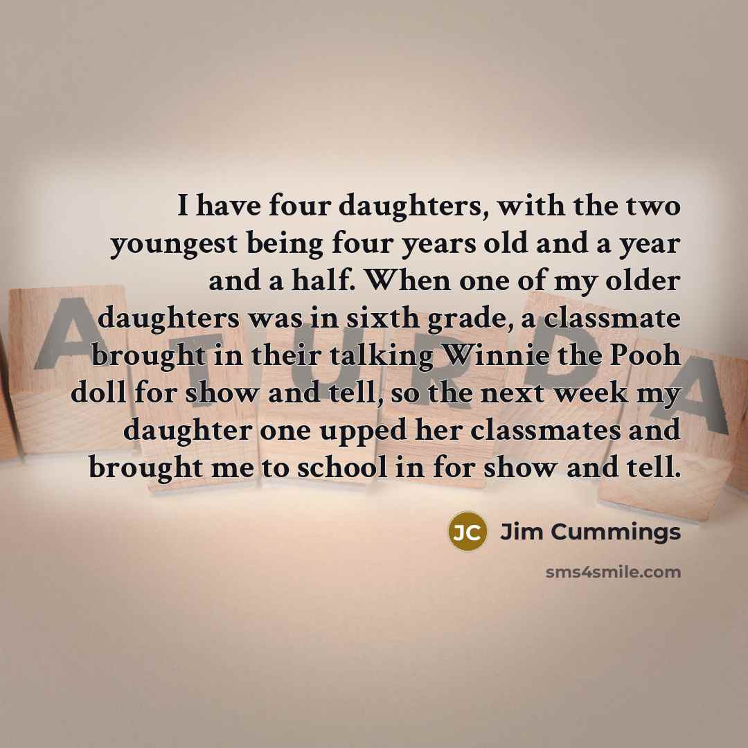 “I have four daughters, with the two youngest being four years old and a year and a half. When one of my older daughters was in sixth grade, a classmate brought in their talking Winnie the Pooh doll for show and tell, so the next week my daughter one upped her classmates and brought me to school in…” quote by Jim Cummings
