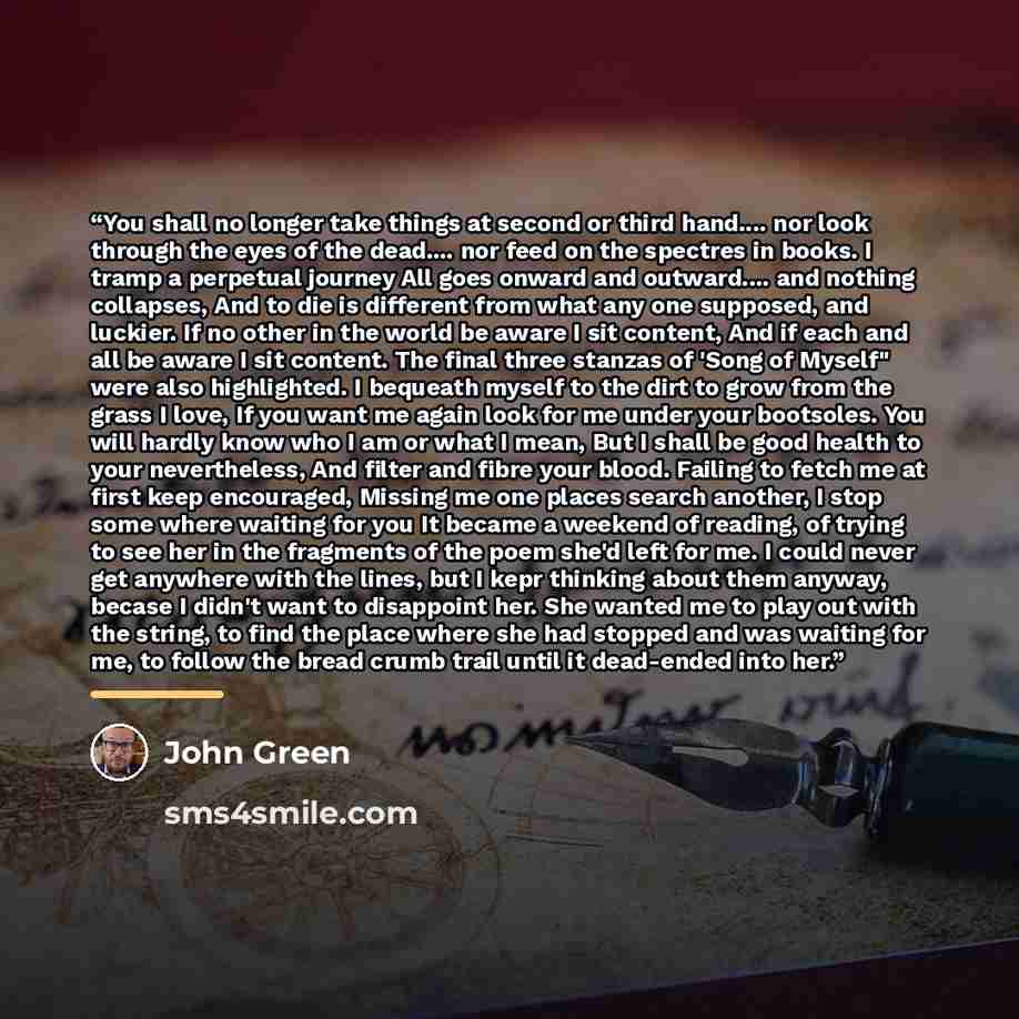 “You shall no longer take things at second or third hand… nor look through the eyes of the dead… nor feed on the spectres in books. I tramp a perpetual journey All goes onward and outward… and nothing collapses, And to die is different from what any one supposed, and luckier. If no other in the…” quote by John Green