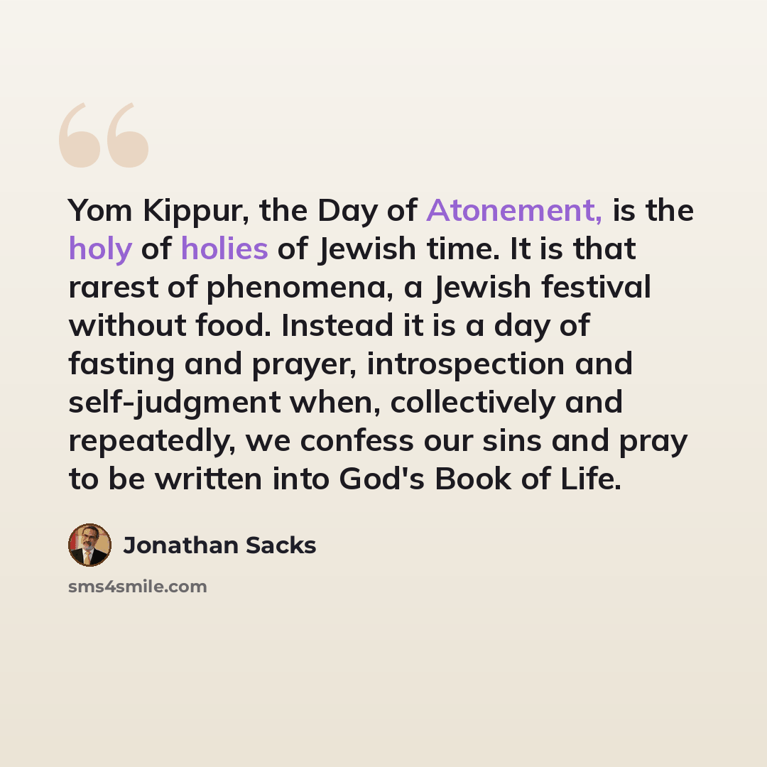 “Yom Kippur, the Day of Atonement, is the holy of holies of Jewish time. It is that rarest of phenomena, a Jewish festival without food. Instead it is a day of fasting and prayer, introspection and self-judgment when, collectively and repeatedly, we confess our sins and pray to be written into…” quote by Jonathan Sacks