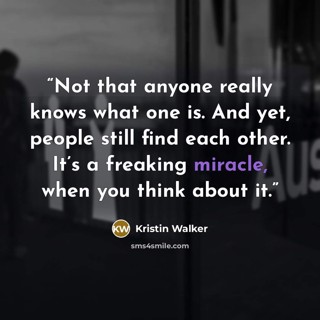 “Not that anyone really knows what one is. And yet, people still find each other. It’s a freaking miracle, when you think about it.” quote by Kristin Walker