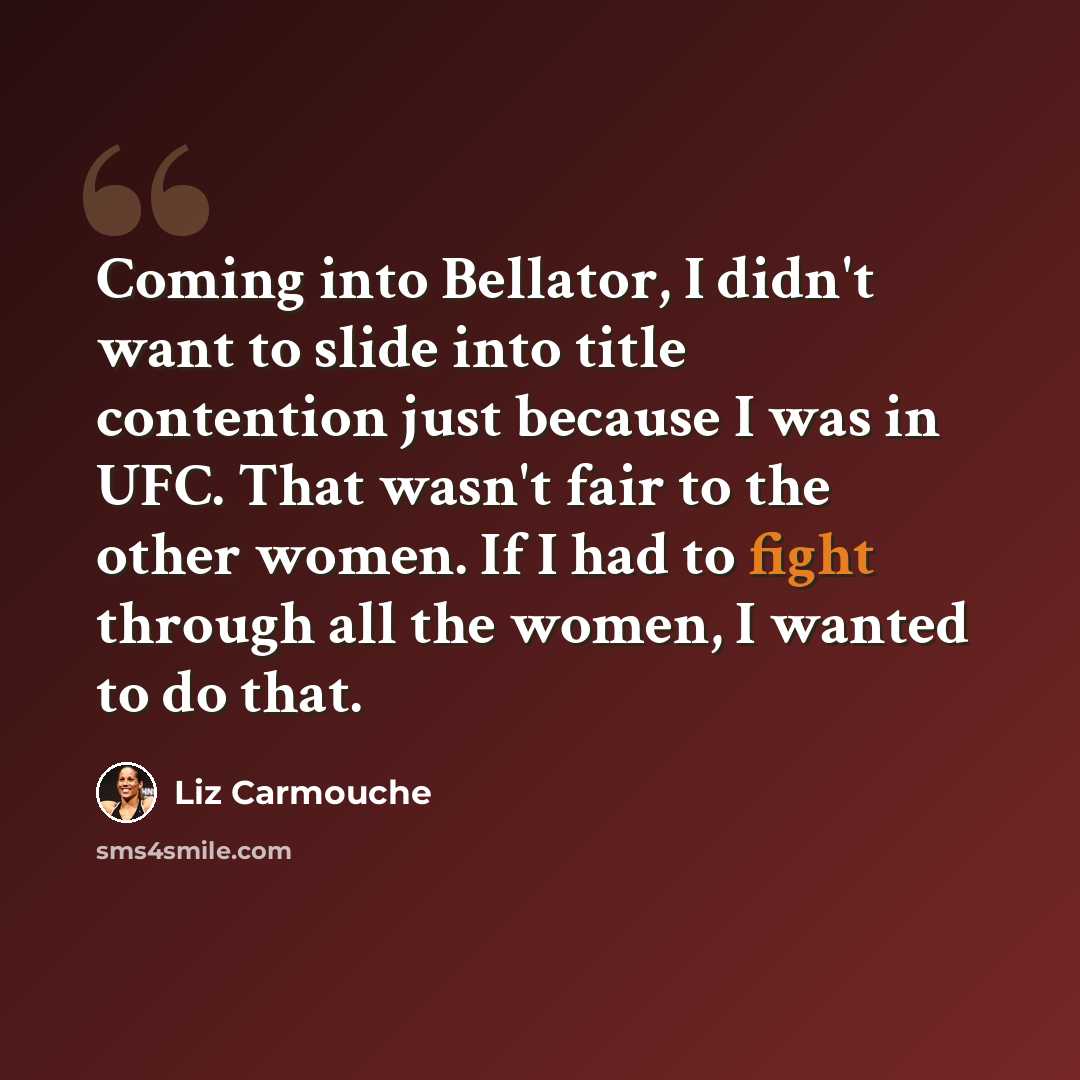 “Coming into Bellator, I didn't want to slide into title contention just because I was in UFC. That wasn't fair to the other women. If I had to fight through all the women, I wanted to do that.” quote by Liz Carmouche
