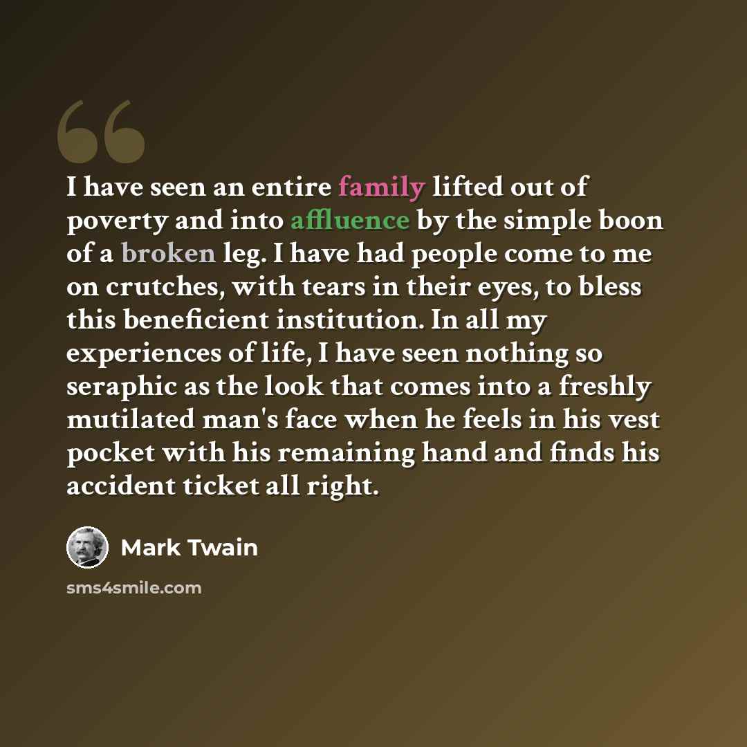 “I have seen an entire family lifted out of poverty and into affluence by the simple boon of a broken leg. I have had people come to me on crutches, with tears in their eyes, to bless this beneficient institution. In all my experiences of life, I have seen nothing so seraphic as the look that comes…” quote by Mark Twain