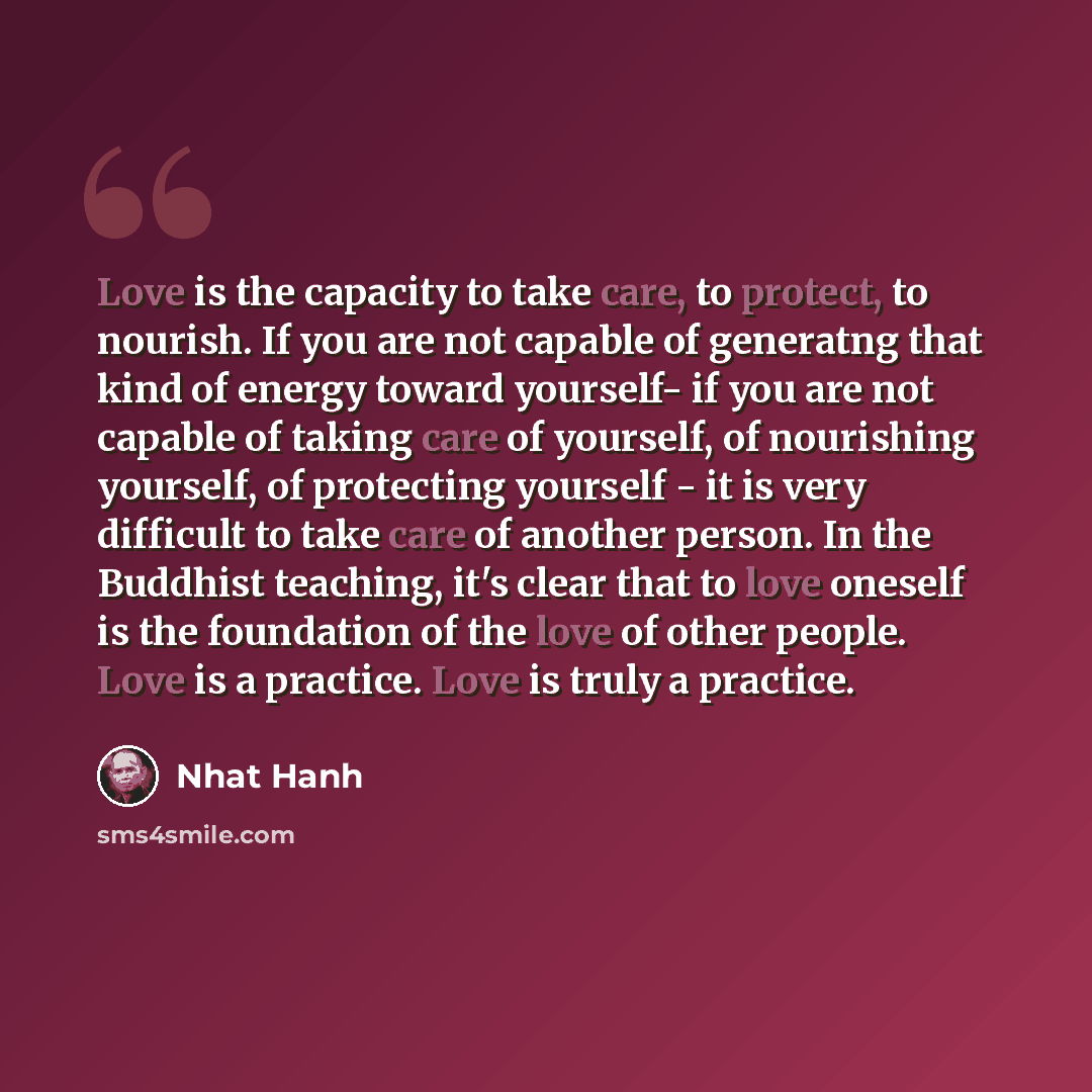“Love is the capacity to take care, to protect, to nourish. If you are not capable of generatng that kind of energy toward yourself- if you are not capable of taking care of yourself, of nourishing yourself, of protecting yourself - it is very difficult to take care of another person. In the…” quote by Nhat Hanh