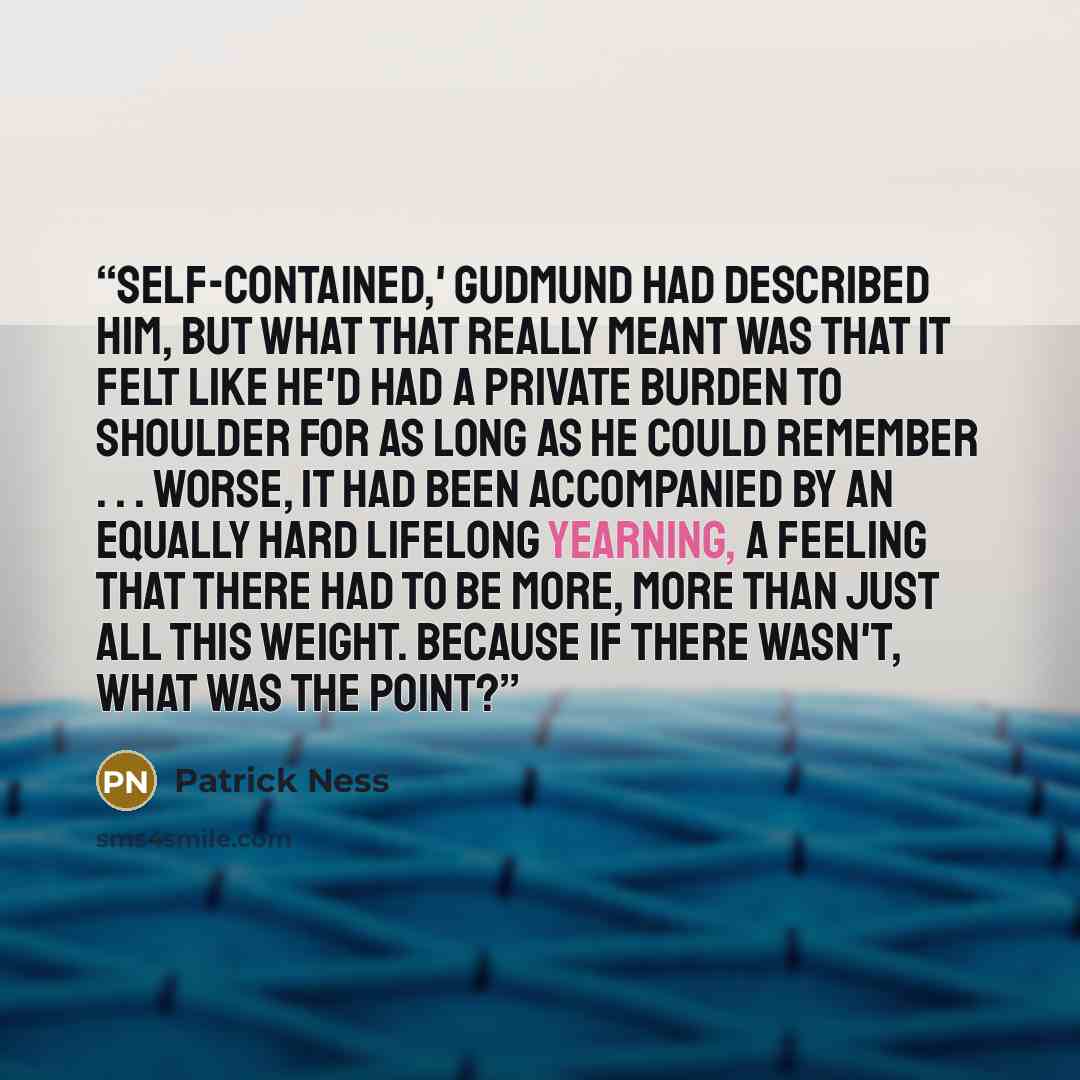 “Self-contained,' Gudmund had described him, but what that really meant was that it felt like he'd had a private burden to shoulder for as long as he could remember . . . Worse, it had been accompanied by an equally hard lifelong yearning, a feeling that there had to be more, more than just all…” quote by Patrick Ness