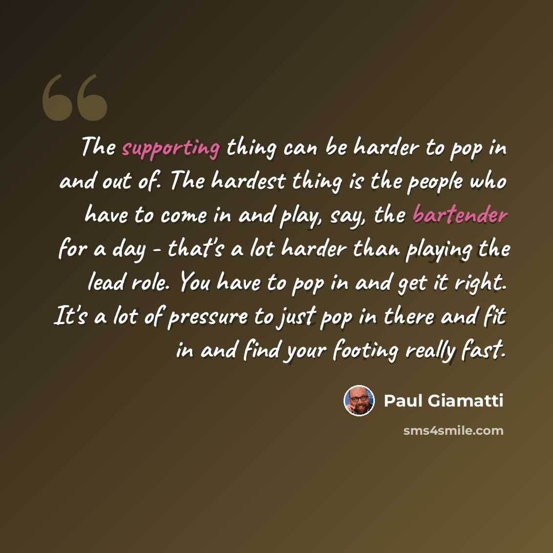 “The supporting thing can be harder to pop in and out of. The hardest thing is the people who have to come in and play, say, the bartender for a day - that's a lot harder than playing the lead role. You have to pop in and get it right. It's a lot of pressure to just pop in there and fit in and find…” quote by Paul Giamatti