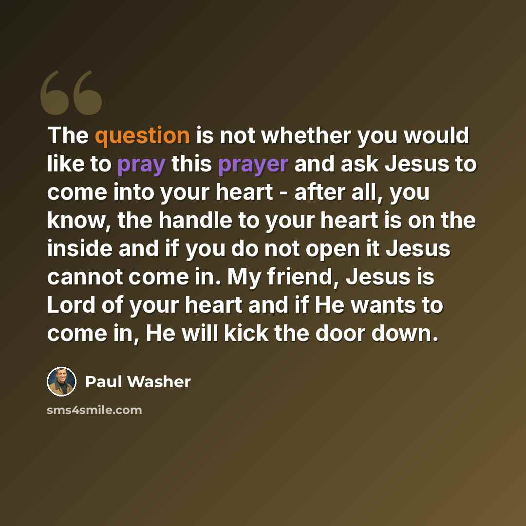 “The question is not whether you would like to pray this prayer and ask Jesus to come into your heart - after all, you know, the handle to your heart is on the inside and if you do not open it Jesus cannot come in. My friend, Jesus is Lord of your heart and if He wants to come in, He will kick the…” quote by Paul Washer