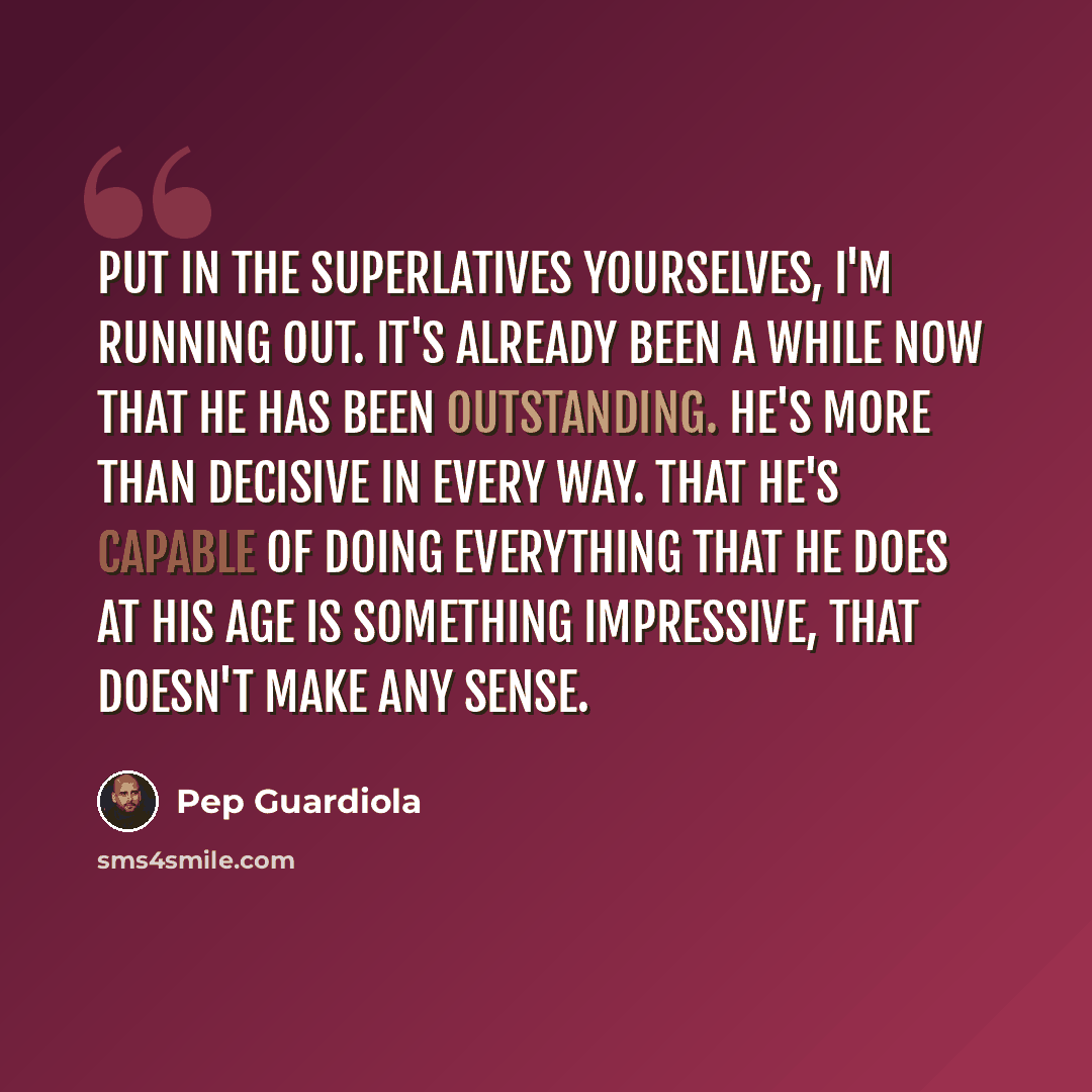 “Put in the superlatives yourselves, I'm running out. It's already been a while now that he has been outstanding. He's more than decisive in every way. That he's capable of doing everything that he does at his age is something impressive, that doesn't make any sense.” quote by Pep Guardiola