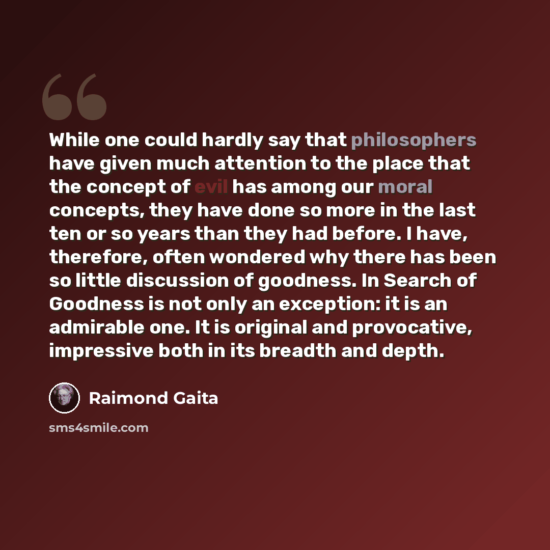 “While one could hardly say that philosophers have given much attention to the place that the concept of evil has among our moral concepts, they have done so more in the last ten or so years than they had before. I have, therefore, often wondered why there has been so little discussion of goodness…” quote by Raimond Gaita