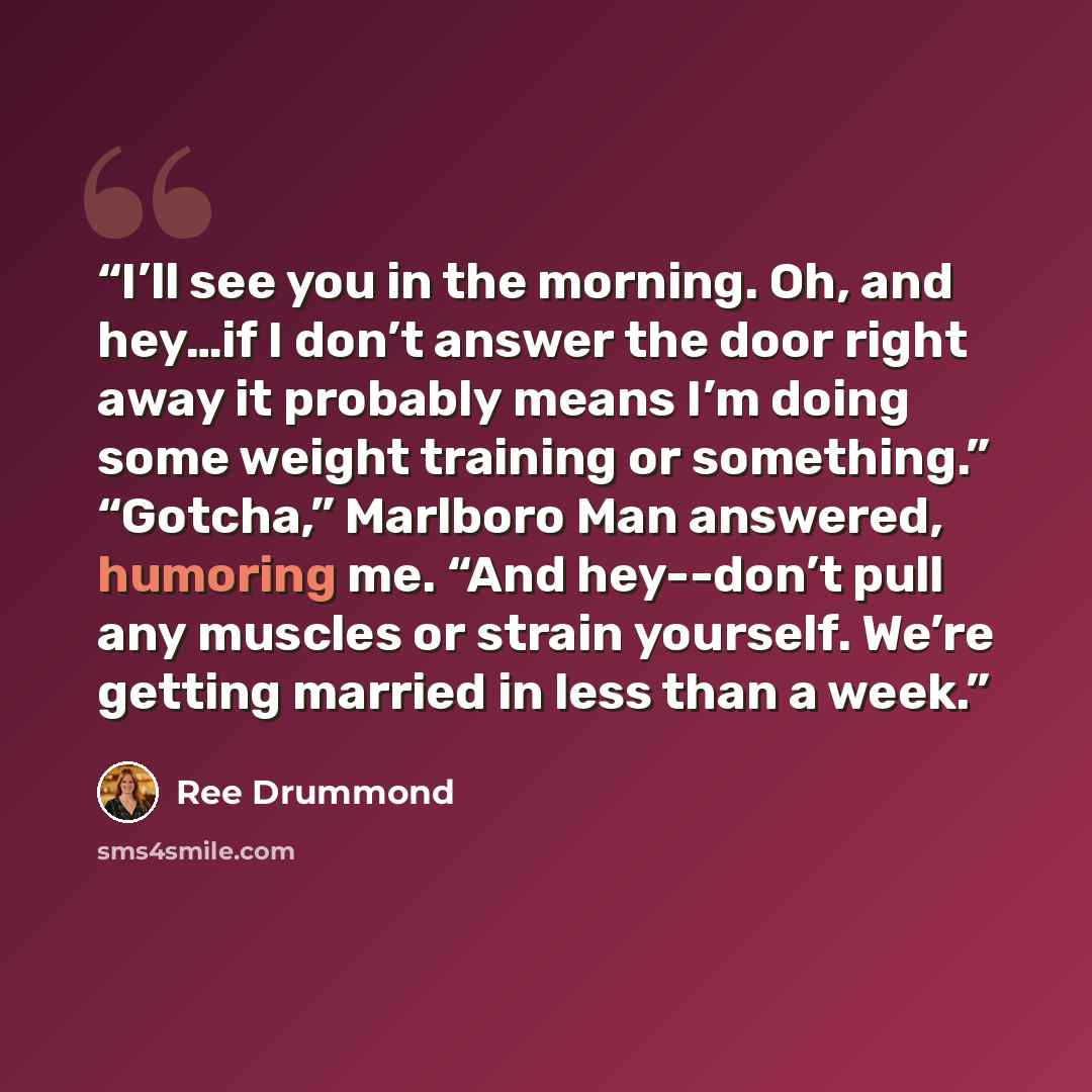 “I’ll see you in the morning. Oh, and hey…if I don’t answer the door right away it probably means I’m doing some weight training or something.” “Gotcha,” Marlboro Man answered, humoring me. “And hey--don’t pull any muscles or strain yourself. We’re getting married in less than a week.” quote by Ree Drummond