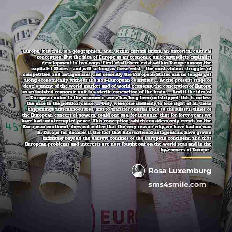 “Europe, it is true, is a geographical and, within certain limits, an historical cultural conception. But the idea of Europe as an economic unit contradicts capitalist development in two ways. First of all there exist within Europe among the capitalist States – and will so long as these exist – the…” quote by Rosa Luxemburg