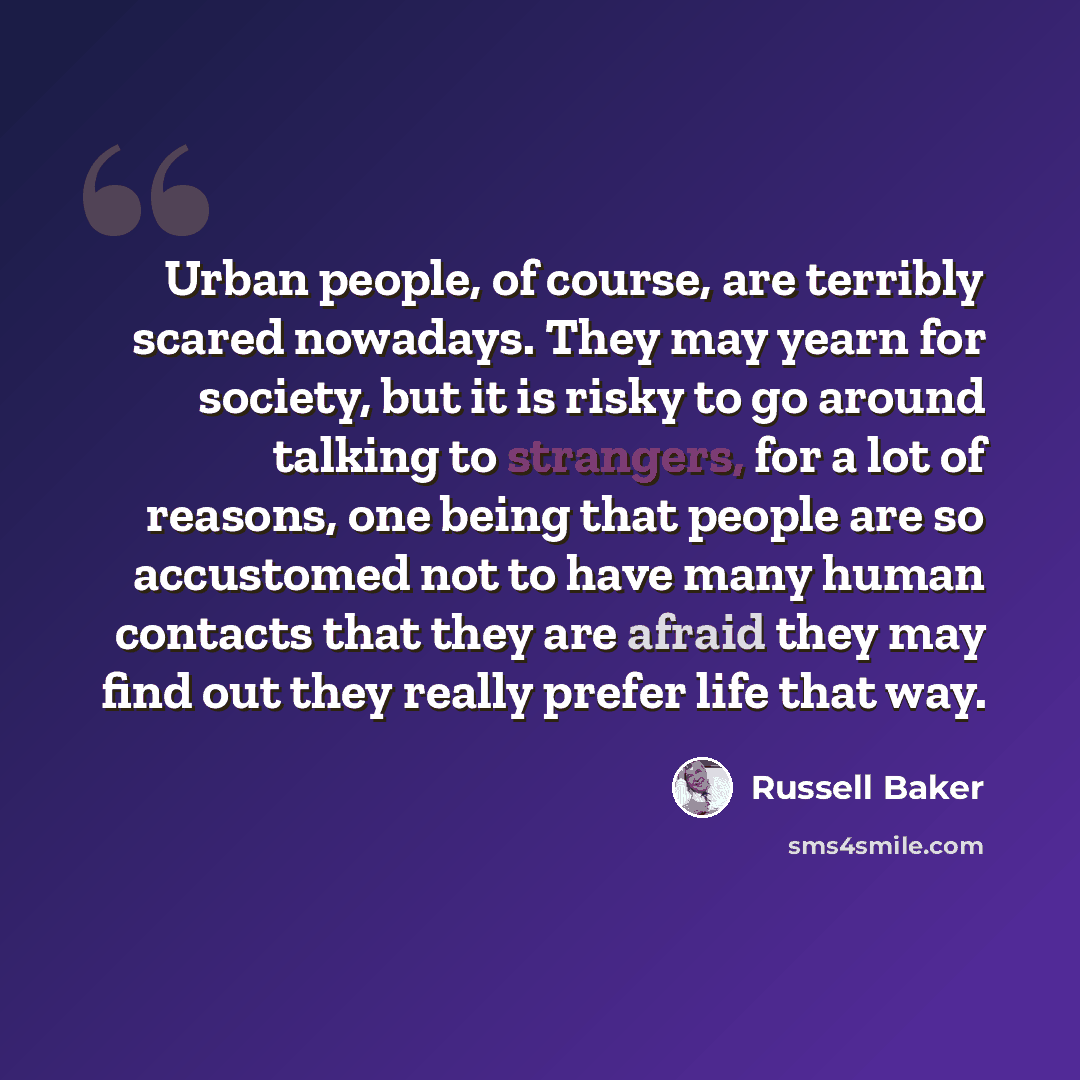 “Urban people, of course, are terribly scared nowadays. They may yearn for society, but it is risky to go around talking to strangers, for a lot of reasons, one being that people are so accustomed not to have many human contacts that they are afraid they may find out they really prefer life that way.” quote by Russell Baker