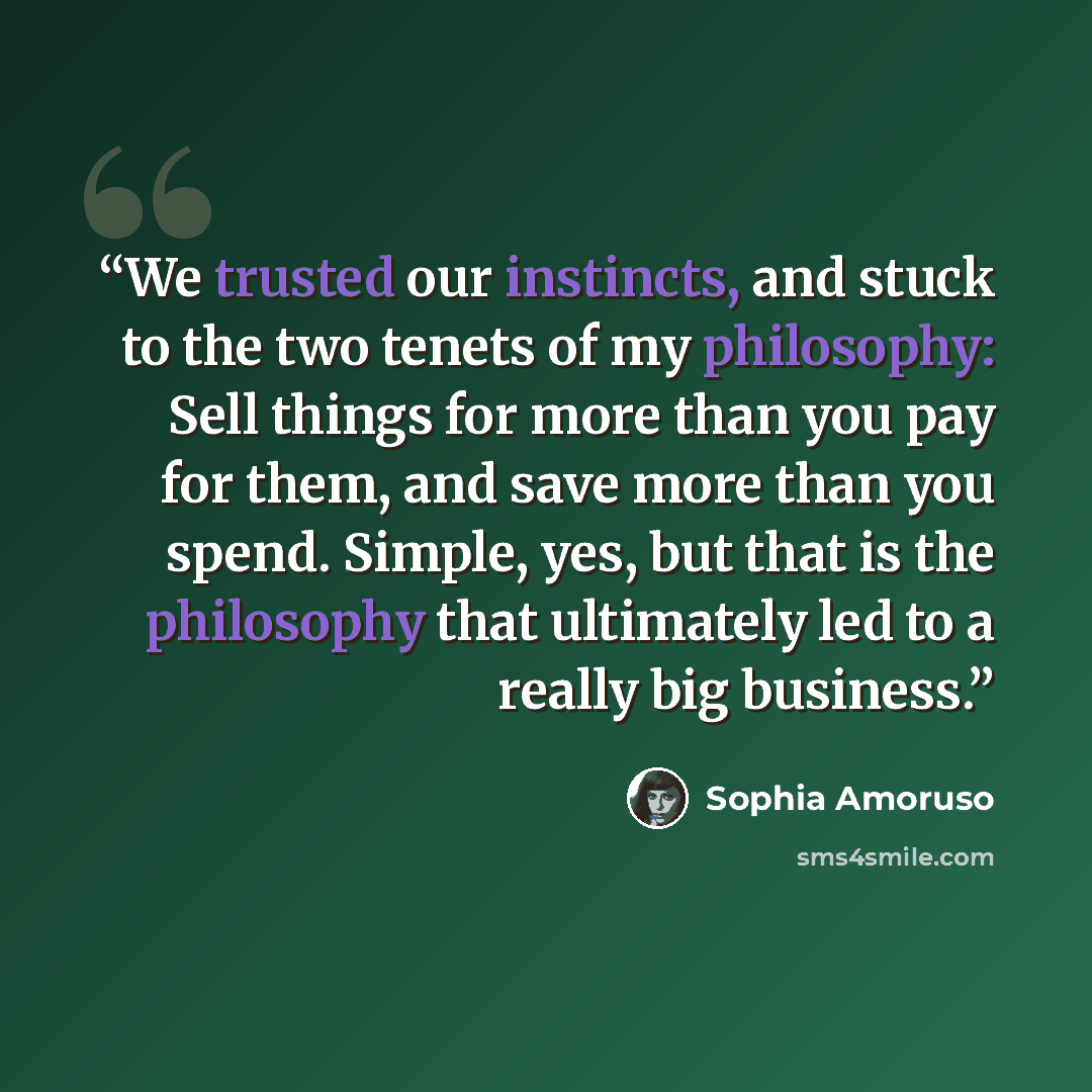 “We trusted our instincts, and stuck to the two tenets of my philosophy: Sell things for more than you pay for them, and save more than you spend. Simple, yes, but that is the philosophy that ultimately led to a really big business.” quote by Sophia Amoruso