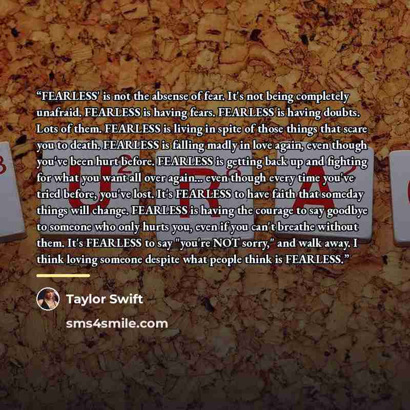 “FEARLESS' is not the absense of fear. It's not being completely unafraid. FEARLESS is having fears. FEARLESS is having doubts. Lots of them. FEARLESS is living in spite of those things that scare you to death. FEARLESS is falling madly in love again, even though you've been hurt before. FEARLESS…” quote by Taylor Swift