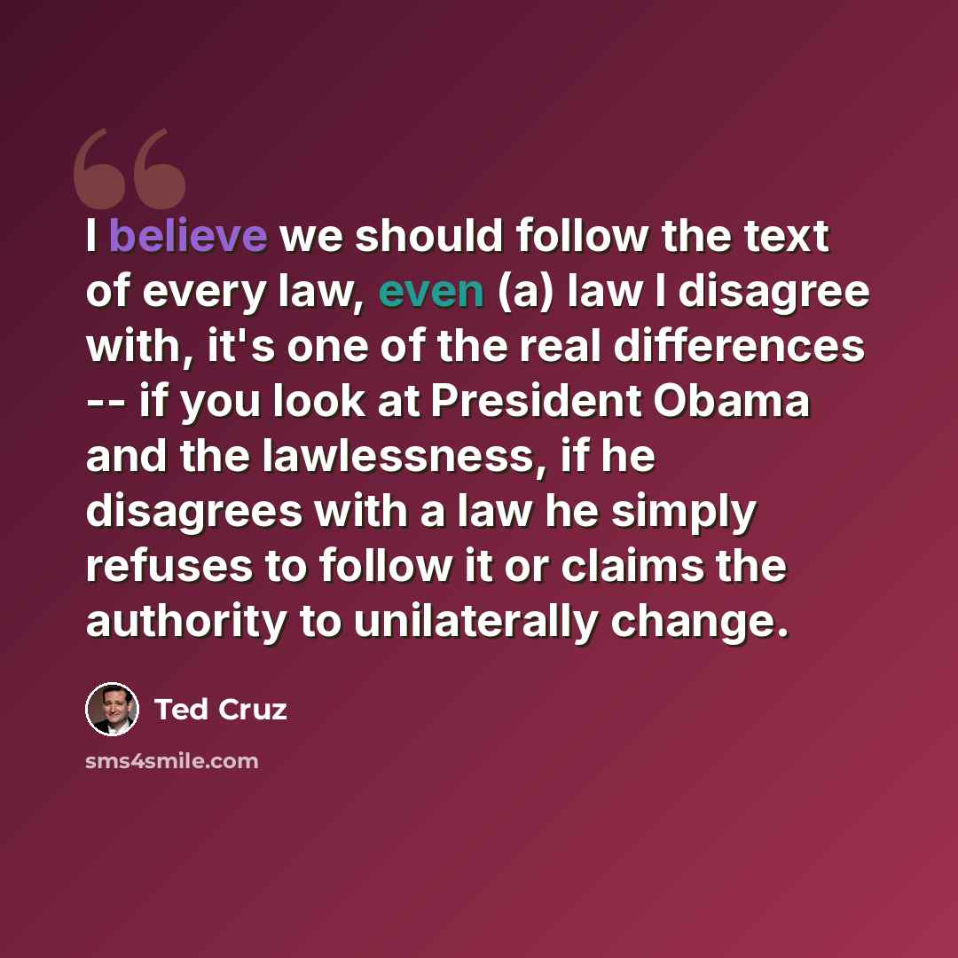 “I believe we should follow the text of every law, even (a) law I disagree with, it's one of the real differences -- if you look at President Obama and the lawlessness, if he disagrees with a law he simply refuses to follow it or claims the authority to unilaterally change.” quote by Ted Cruz