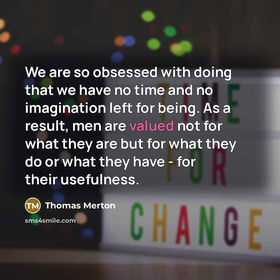 “We are so obsessed with doing that we have no time and no imagination left for being. As a result, men are valued not for what they are but for what they do or what they have - for their usefulness.” quote by Thomas Merton