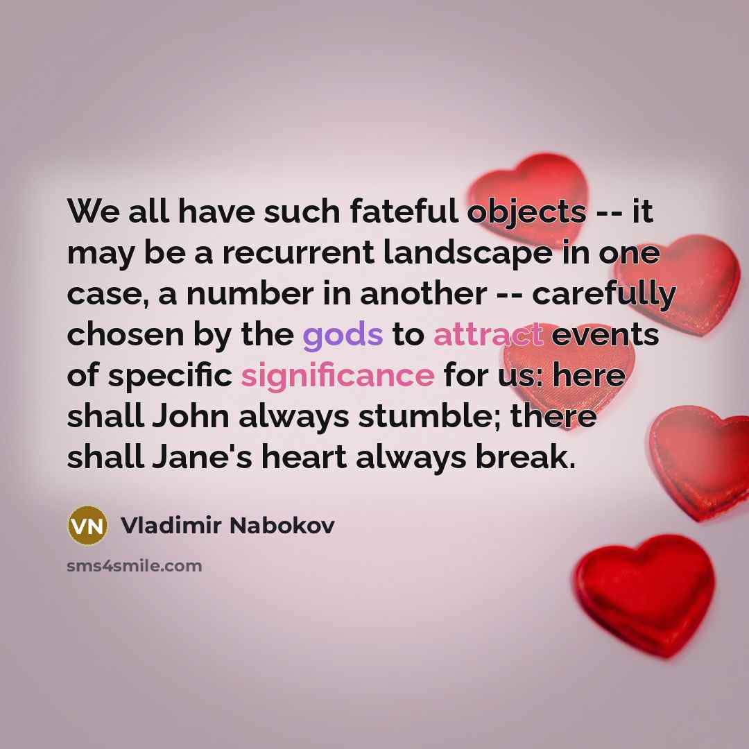 “We all have such fateful objects -- it may be a recurrent landscape in one case, a number in another -- carefully chosen by the gods to attract events of specific significance for us: here shall John always stumble; there shall Jane's heart always break.” quote by Vladimir Nabokov