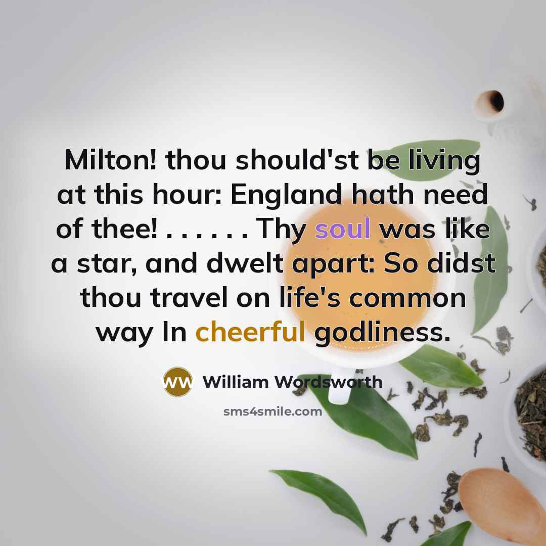 “Milton! thou should'st be living at this hour: England hath need of thee! . . . . . . Thy soul was like a star, and dwelt apart: So didst thou travel on life's common way In cheerful godliness.” quote by William Wordsworth