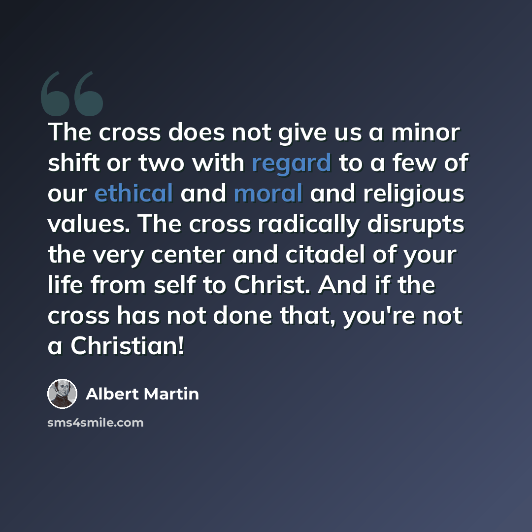 “The cross does not give us a minor shift or two with regard to a few of our ethical and moral and religious values. The cross radically disrupts the very center and citadel of your life from self to Christ. And if the cross has not done that, you're not a Christian!” quote by Albert Martin