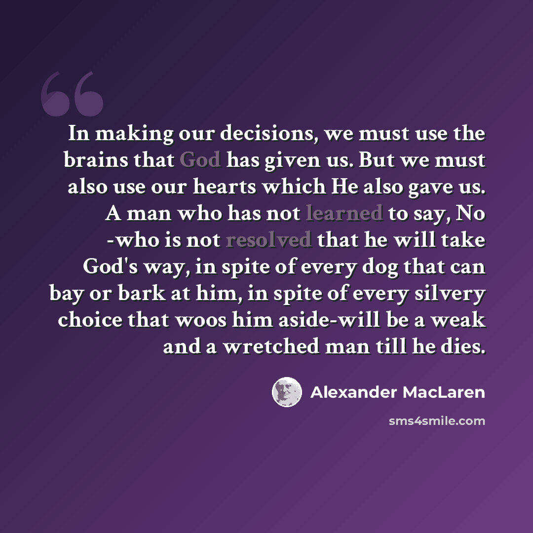 “In making our decisions, we must use the brains that God has given us. But we must also use our hearts which He also gave us. A man who has not learned to say, No -who is not resolved that he will take God's way, in spite of every dog that can bay or bark at him, in spite of every silvery choice…” quote by Alexander MacLaren