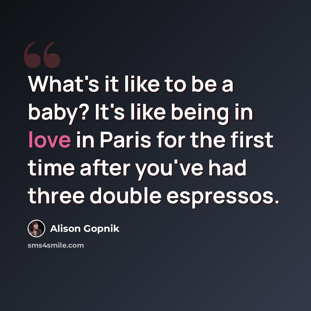 “What's it like to be a baby? It's like being in love in Paris for the first time after you've had three double espressos.” quote by Alison Gopnik