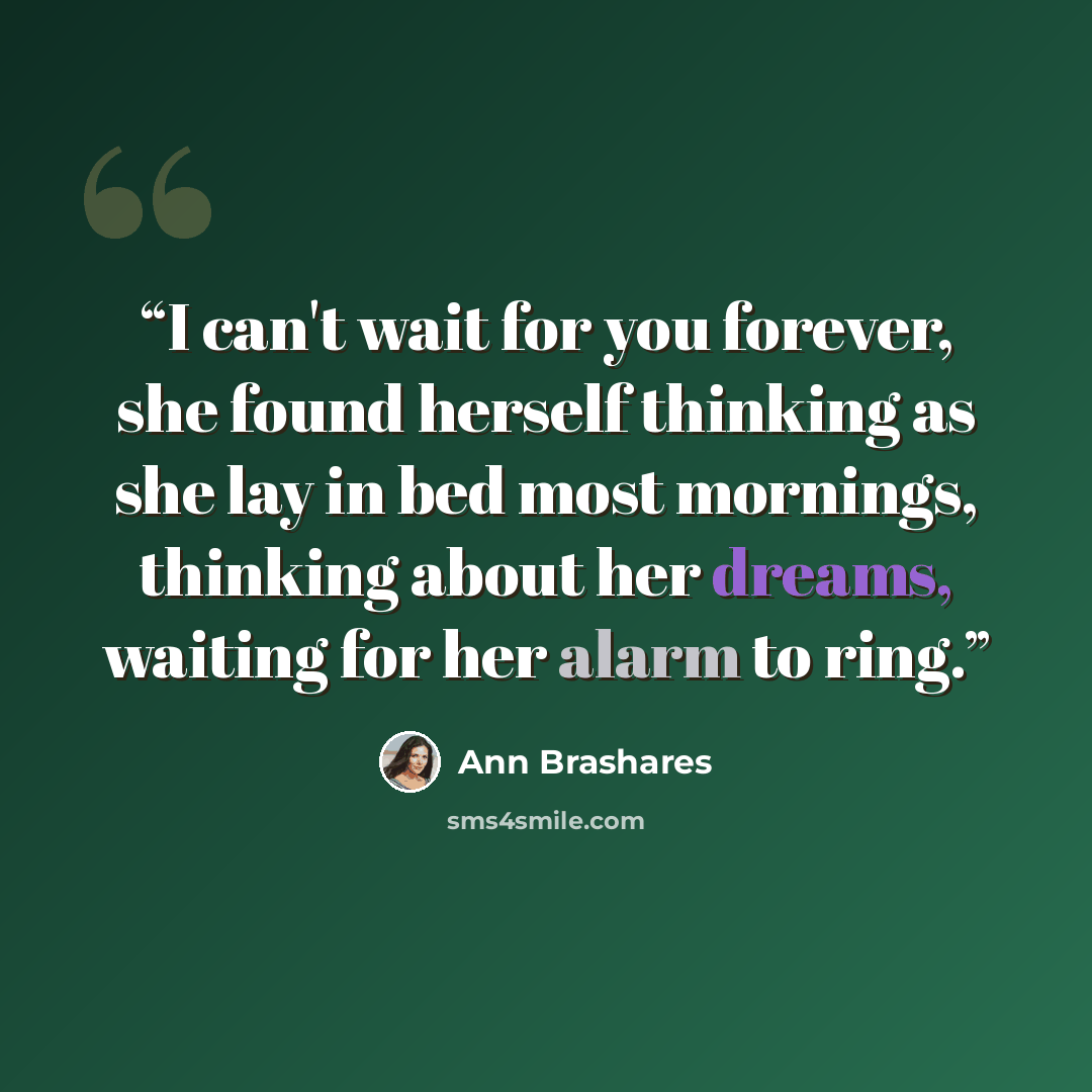 “I can't wait for you forever, she found herself thinking as she lay in bed most mornings, thinking about her dreams, waiting for her alarm to ring.” quote by Ann Brashares