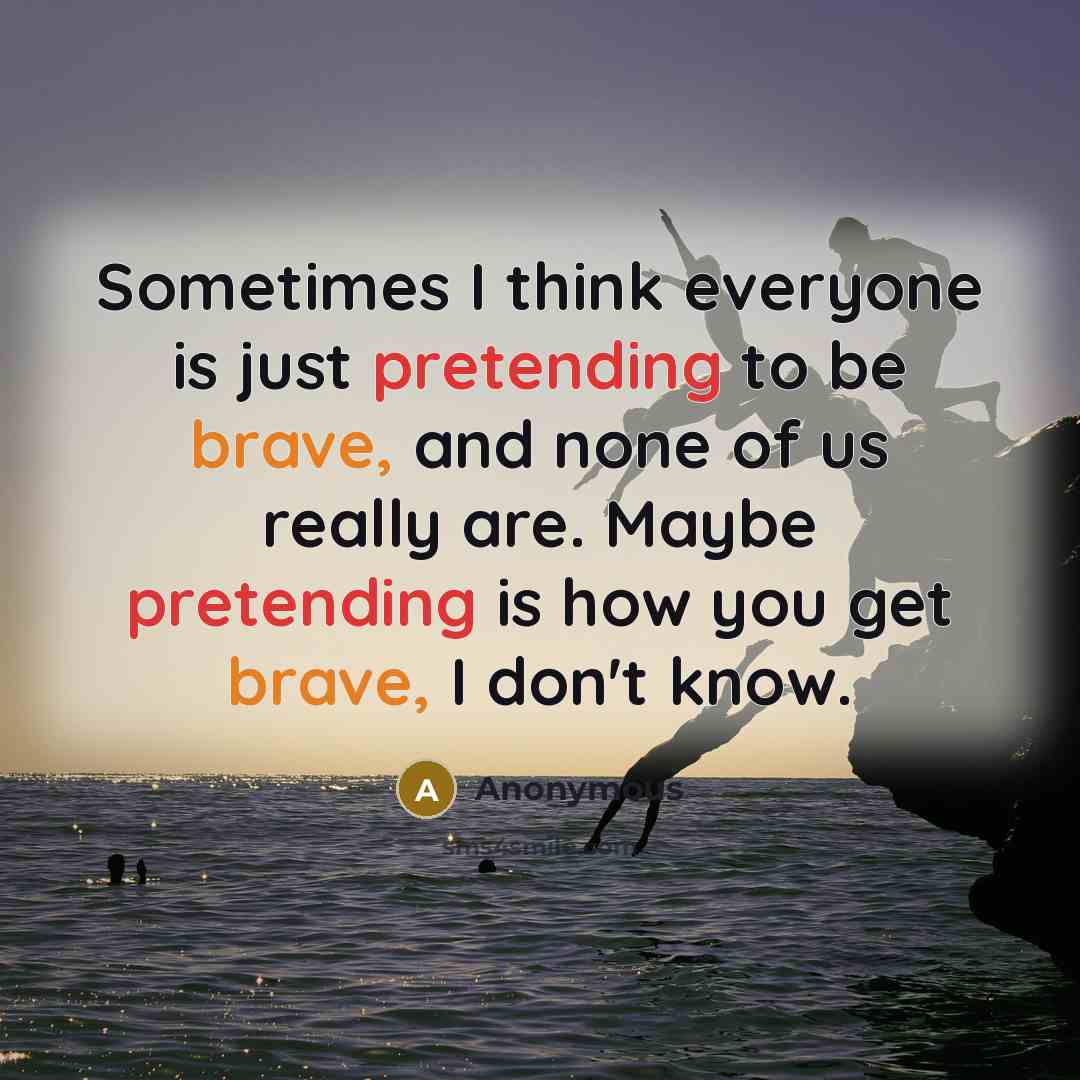 “Sometimes I think everyone is just pretending to be brave, and none of us really are. Maybe pretending is how you get brave, I don't know.” quote by Anonymous