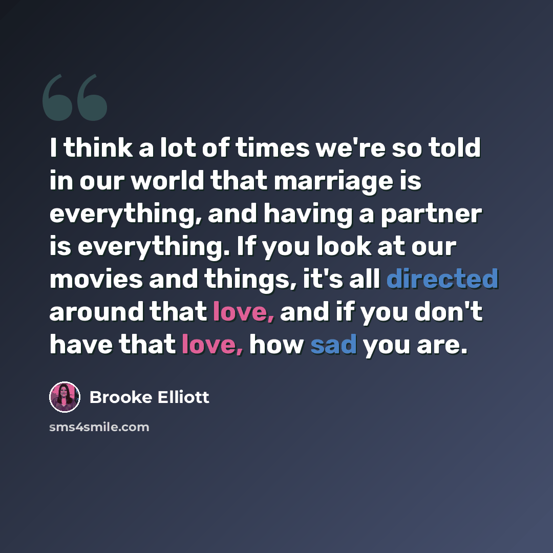 “I think a lot of times we're so told in our world that marriage is everything, and having a partner is everything. If you look at our movies and things, it's all directed around that love, and if you don't have that love, how sad you are.” quote by Brooke Elliott