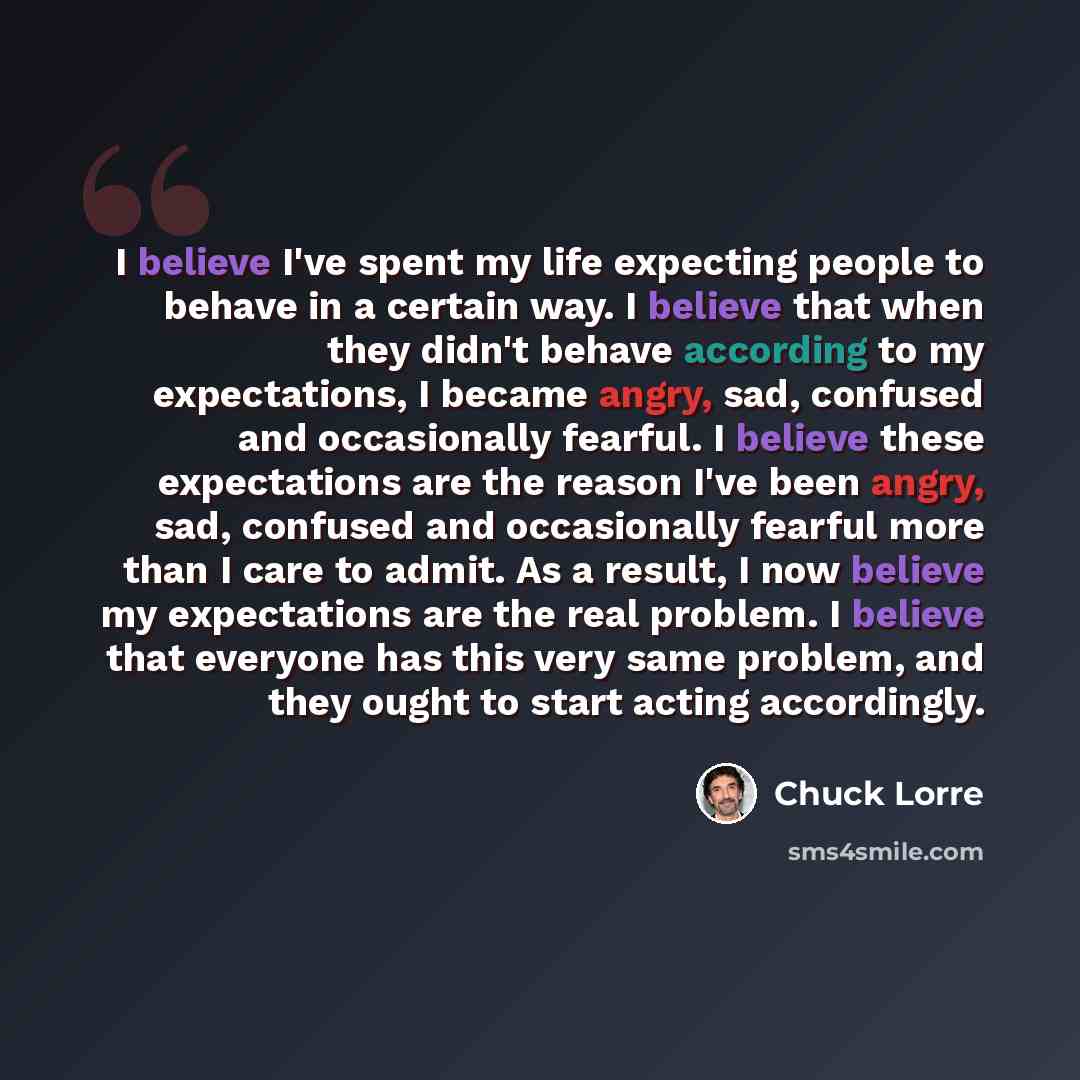 “I believe I've spent my life expecting people to behave in a certain way. I believe that when they didn't behave according to my expectations, I became angry, sad, confused and occasionally fearful. I believe these expectations are the reason I've been angry, sad, confused and occasionally fearful…” quote by Chuck Lorre