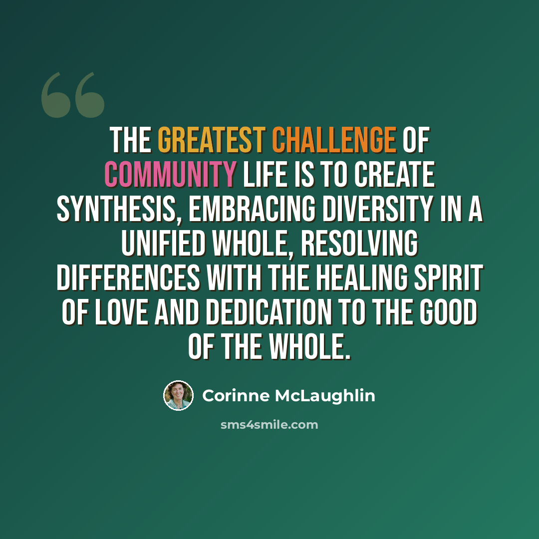 “The greatest challenge of community life is to create synthesis, embracing diversity in a unified whole, resolving differences with the healing spirit of love and dedication to the good of the whole.” quote by Corinne McLaughlin