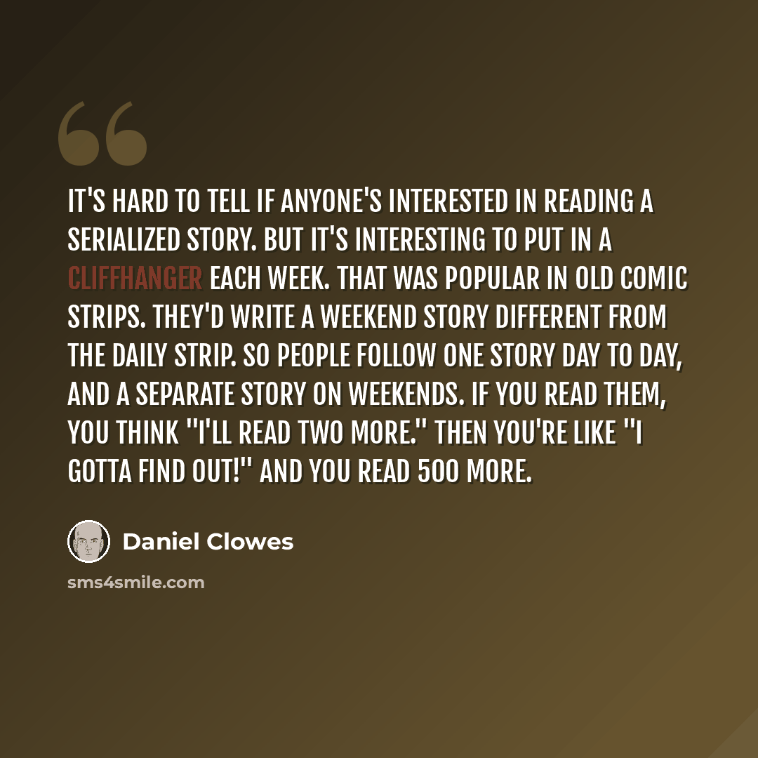 “It's hard to tell if anyone's interested in reading a serialized story. But it's interesting to put in a cliffhanger each week. That was popular in old comic strips. They'd write a weekend story different from the daily strip. So people follow one story day to day, and a separate story on…” quote by Daniel Clowes