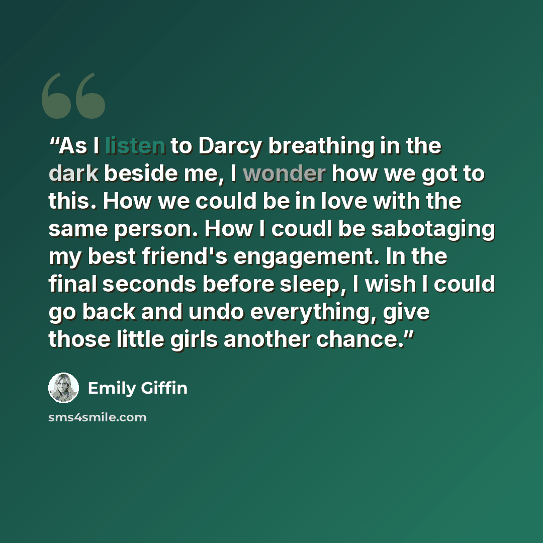 “As I listen to Darcy breathing in the dark beside me, I wonder how we got to this. How we could be in love with the same person. How I coudl be sabotaging my best friend's engagement. In the final seconds before sleep, I wish I could go back and undo everything, give those little girls another…” quote by Emily Giffin