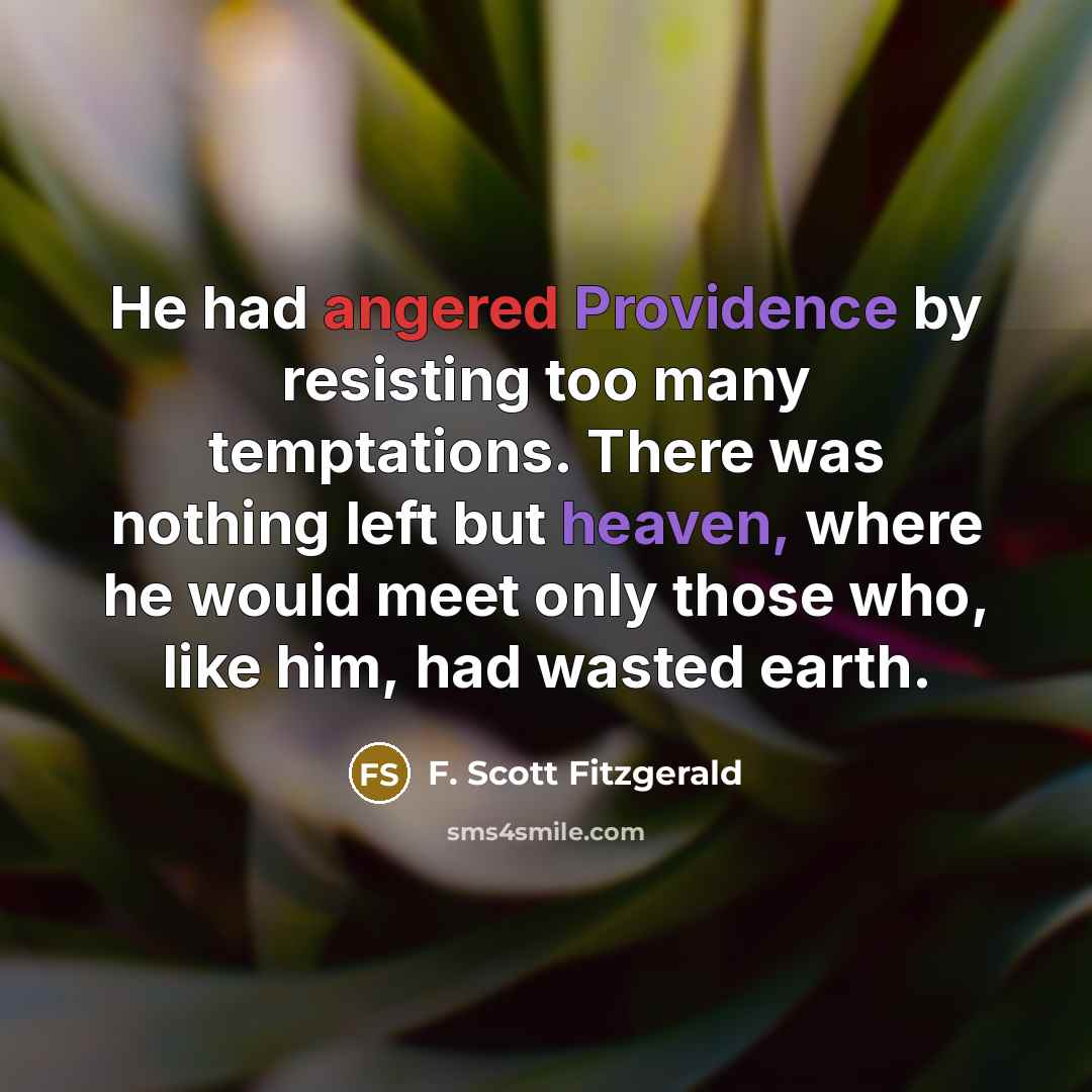 “He had angered Providence by resisting too many temptations. There was nothing left but heaven, where he would meet only those who, like him, had wasted earth.” quote by F. Scott Fitzgerald