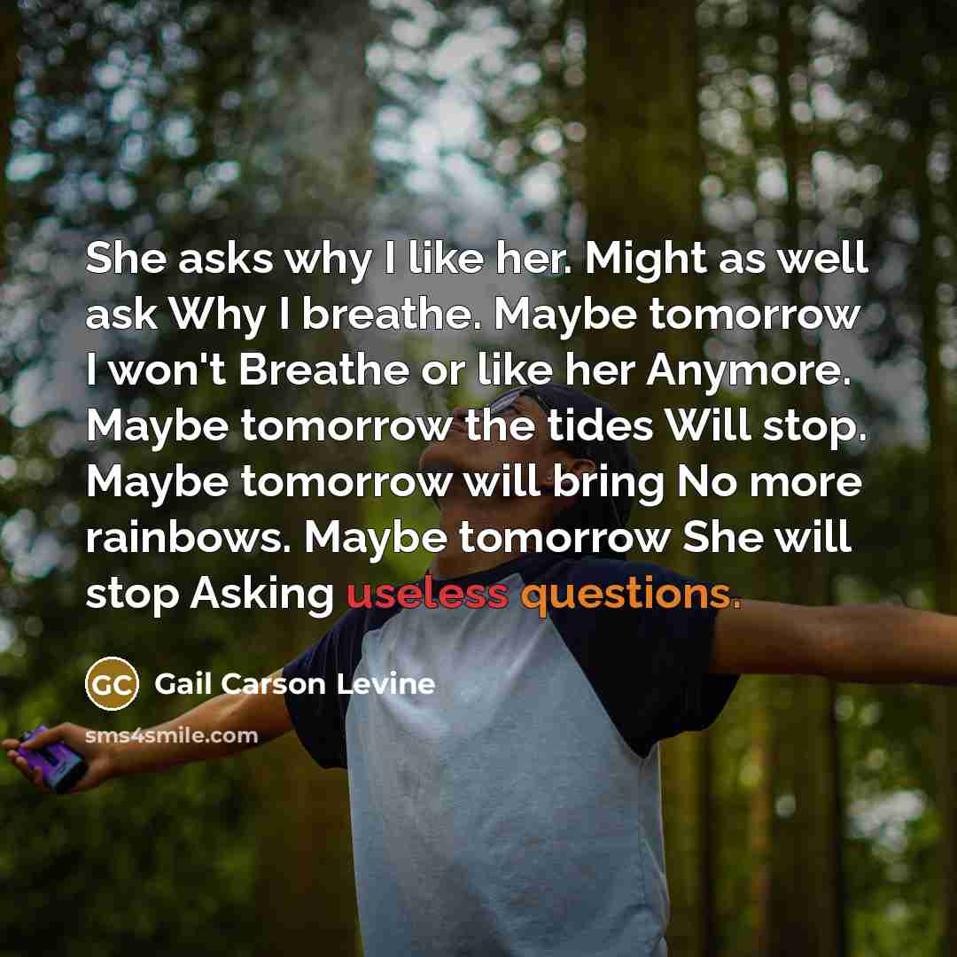 “She asks why I like her. Might as well ask Why I breathe. Maybe tomorrow I won't Breathe or like her Anymore. Maybe tomorrow the tides Will stop. Maybe tomorrow will bring No more rainbows. Maybe tomorrow She will stop Asking useless questions.” quote by Gail Carson Levine