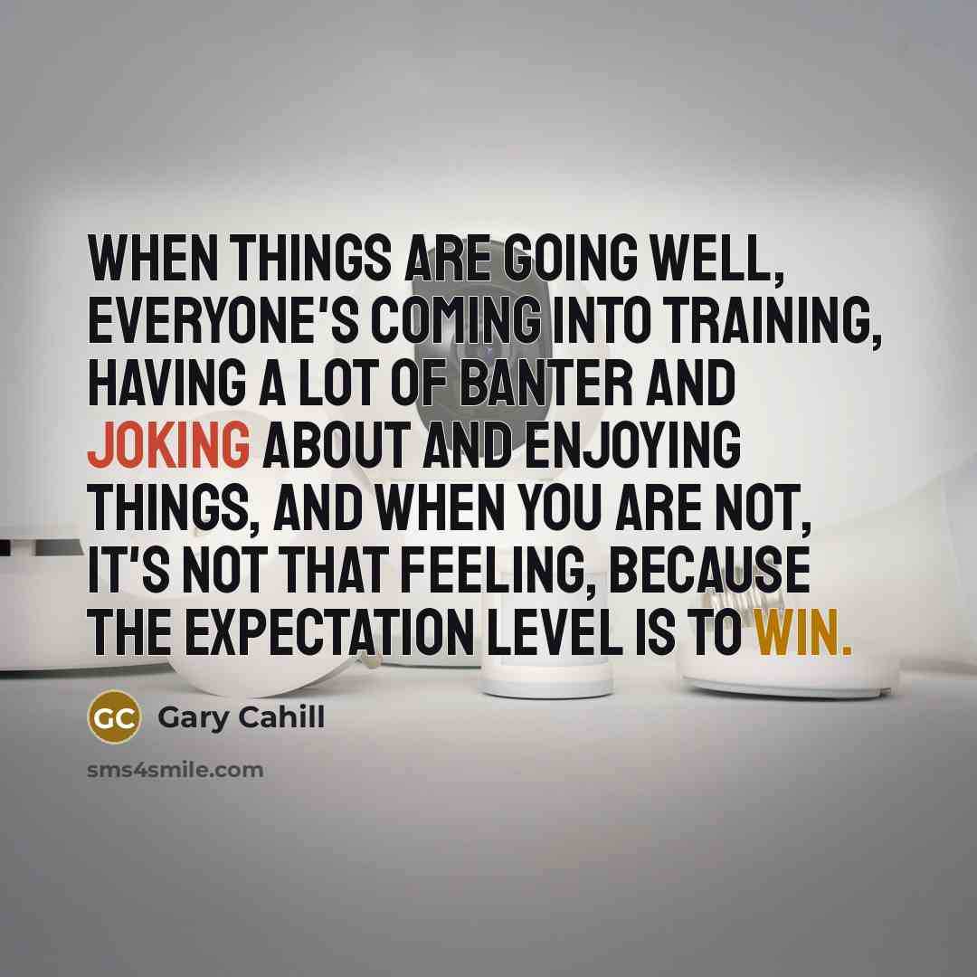 “When things are going well, everyone's coming into training, having a lot of banter and joking about and enjoying things, and when you are not, it's not that feeling, because the expectation level is to win.” quote by Gary Cahill