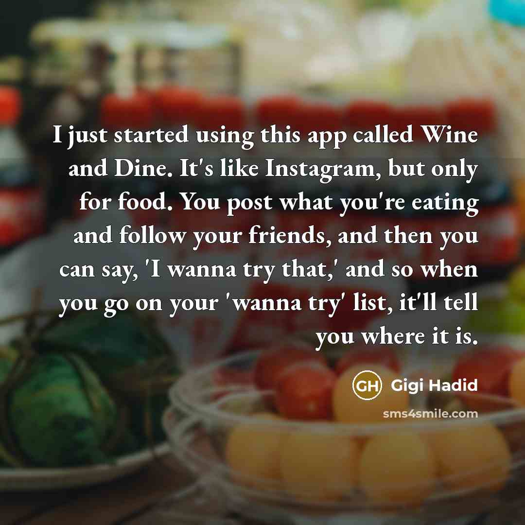 “I just started using this app called Wine and Dine. It's like Instagram, but only for food. You post what you're eating and follow your friends, and then you can say, 'I wanna try that,' and so when you go on your 'wanna try' list, it'll tell you where it is.” quote by Gigi Hadid