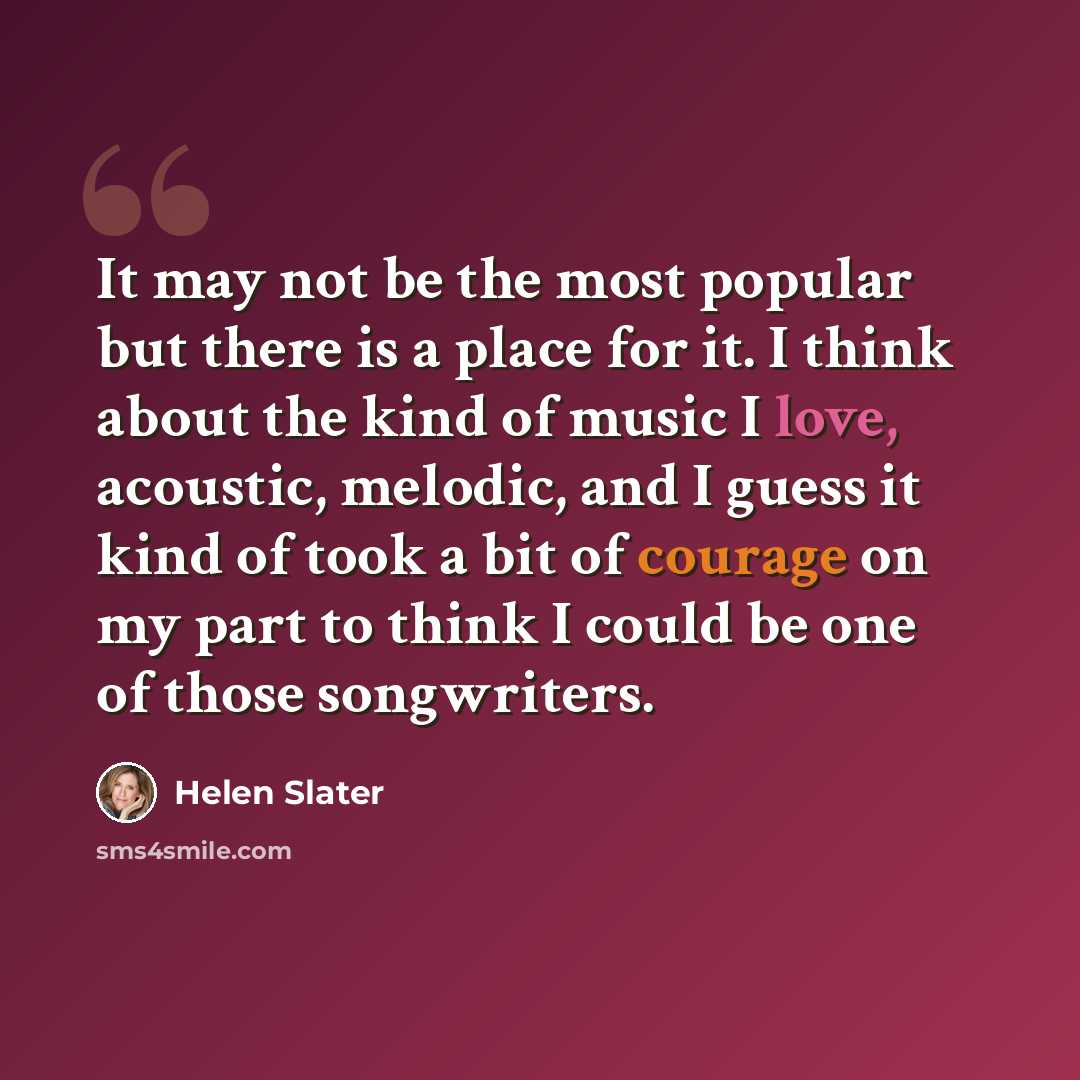 “It may not be the most popular but there is a place for it. I think about the kind of music I love, acoustic, melodic, and I guess it kind of took a bit of courage on my part to think I could be one of those songwriters.” quote by Helen Slater