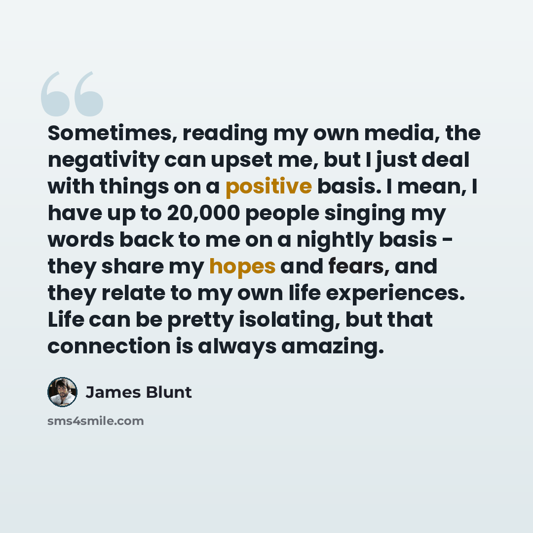 “Sometimes, reading my own media, the negativity can upset me, but I just deal with things on a positive basis. I mean, I have up to 20,000 people singing my words back to me on a nightly basis - they share my hopes and fears, and they relate to my own life experiences. Life can be pretty…” quote by James Blunt