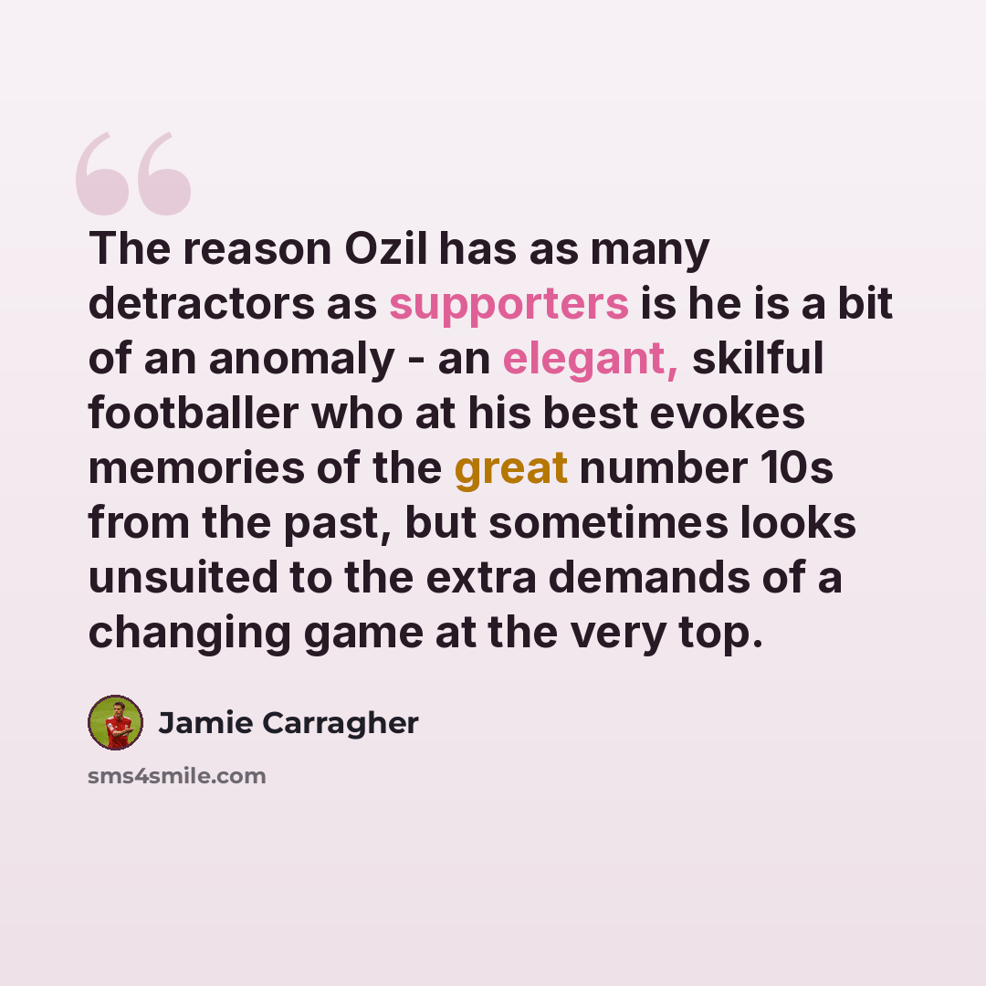 “The reason Ozil has as many detractors as supporters is he is a bit of an anomaly - an elegant, skilful footballer who at his best evokes memories of the great number 10s from the past, but sometimes looks unsuited to the extra demands of a changing game at the very top.” quote by Jamie Carragher
