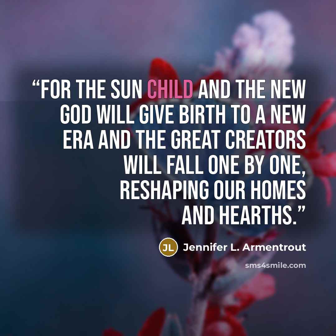 “For the sun child and the new god will give birth to a new era and the great creators will fall one by one, reshaping our homes and hearths.” quote by Jennifer L. Armentrout