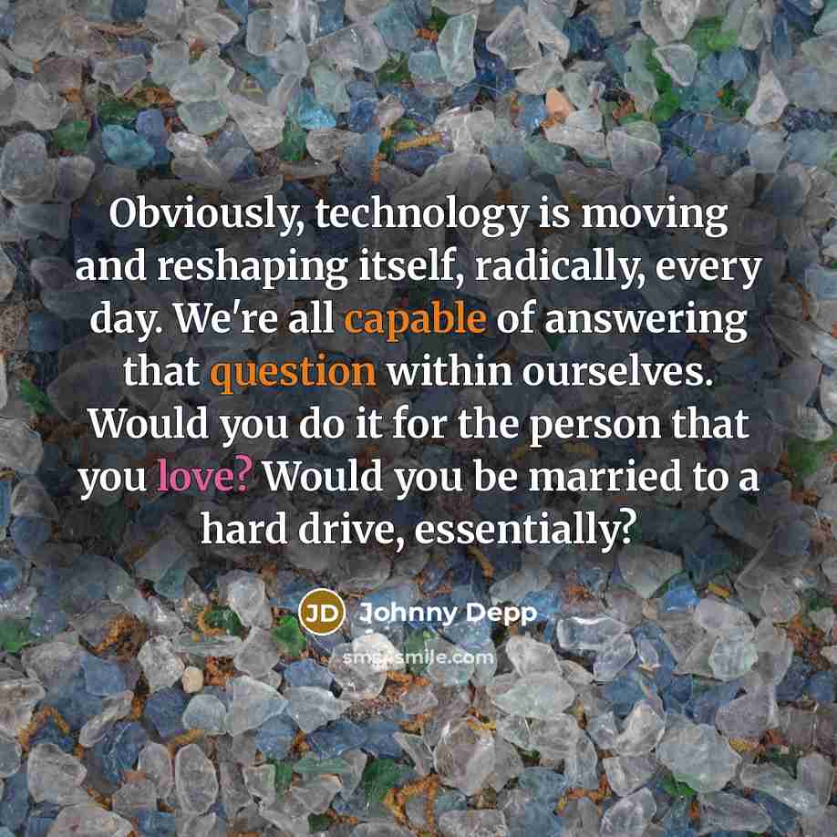 “Obviously, technology is moving and reshaping itself, radically, every day. We're all capable of answering that question within ourselves. Would you do it for the person that you love? Would you be married to a hard drive, essentially?” quote by Johnny Depp
