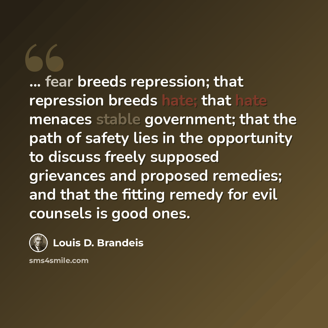 “... fear breeds repression; that repression breeds hate; that hate menaces stable government; that the path of safety lies in the opportunity to discuss freely supposed grievances and proposed remedies; and that the fitting remedy for evil counsels is good ones.” quote by Louis D. Brandeis